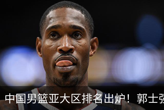 中国男篮亚大区排名出炉！郭士强最新发声，篮协做明智决定