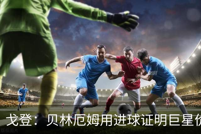 戈登：贝林厄姆用进球证明巨星价值，迎战挪威是巨大挑战