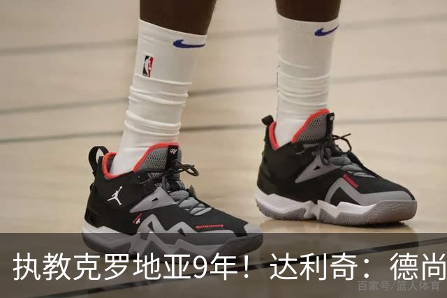 执教克罗地亚9年！达利奇：德尚是21世纪最成功的主帅，我排第二