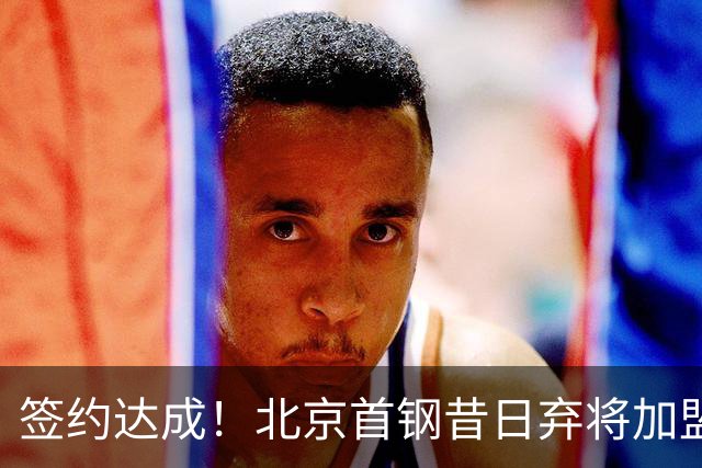 签约达成！北京首钢昔日弃将加盟CBA大黑马，对阵辽宁曾砍22+4+3