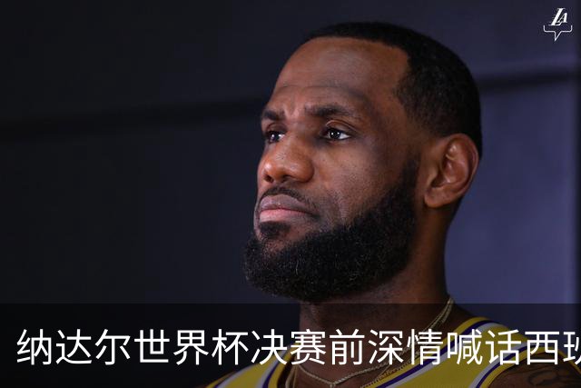 纳达尔世界杯决赛前深情喊话西班牙：我永远记得2010年的激动