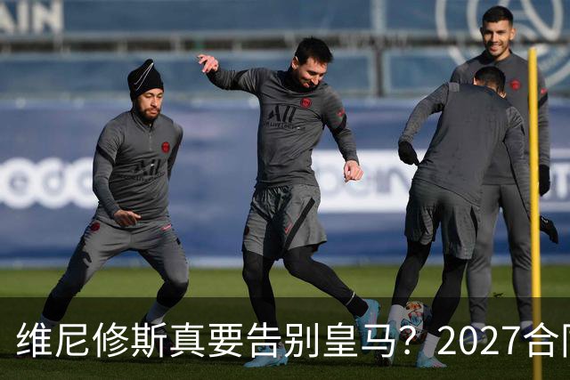 维尼修斯真要告别皇马？2027合同年的致命诱惑